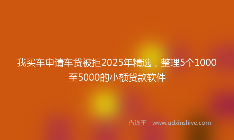 我买车申请车贷被拒2025年精选，整理5个1000至5000的小额贷款软件