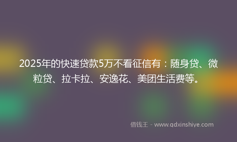 2025年的快速贷款5万不看征信有：随身贷、微粒贷、拉卡拉、安逸花、美团生活费等。