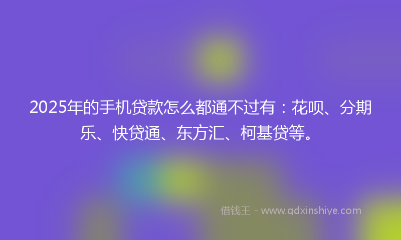 2025年的手机贷款怎么都通不过有：花呗、分期乐、快贷通、东方汇、柯基贷等。