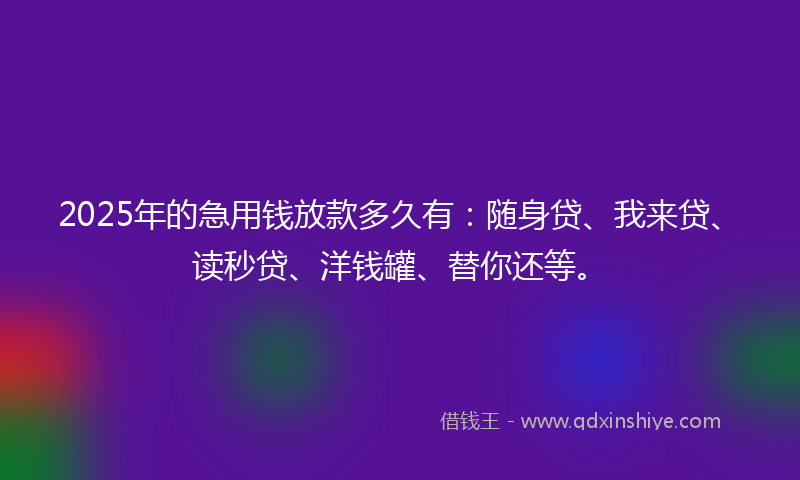 2025年的急用钱放款多久有：随身贷、我来贷、读秒贷、洋钱罐、替你还等。