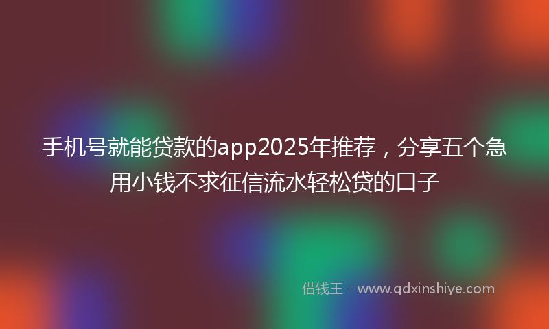 手机号就能贷款的app2025年推荐，分享五个急用小钱不求征信流水轻松贷的口子