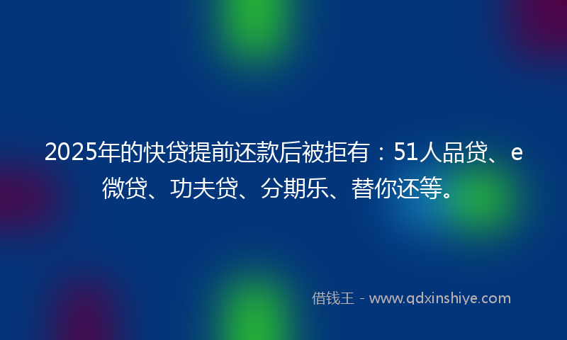 2025年的快贷提前还款后被拒有：51人品贷、e微贷、功夫贷、分期乐、替你还等。