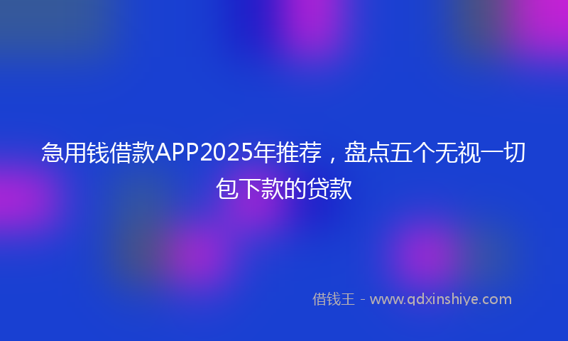 急用钱借款APP2025年推荐，盘点五个无视一切包下款的贷款