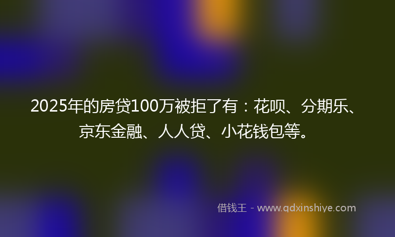2025年的房贷100万被拒了有：花呗、分期乐、京东金融、人人贷、小花钱包等。