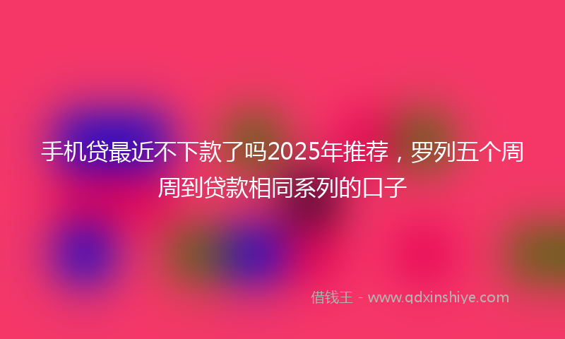 手机贷最近不下款了吗2025年推荐，罗列五个周周到贷款相同系列的口子
