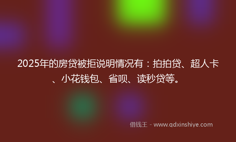2025年的房贷被拒说明情况有：拍拍贷、超人卡、小花钱包、省呗、读秒贷等。
