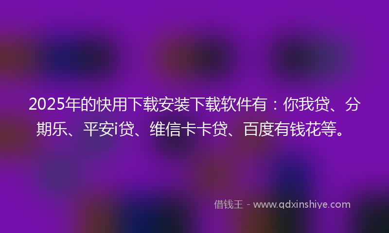 2025年的快用下载安装下载软件有：你我贷、分期乐、平安i贷、维信卡卡贷、百度有钱花等。