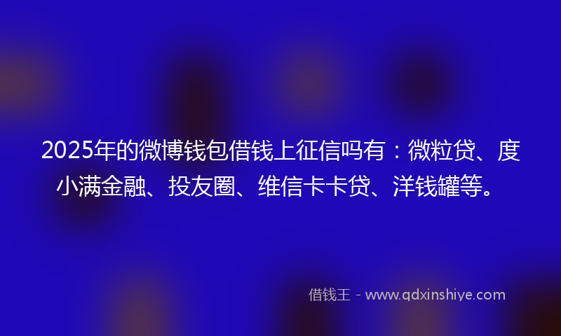 2025年的微博钱包借钱上征信吗有：微粒贷、度小满金融、投友圈、维信卡卡贷、洋钱罐等。