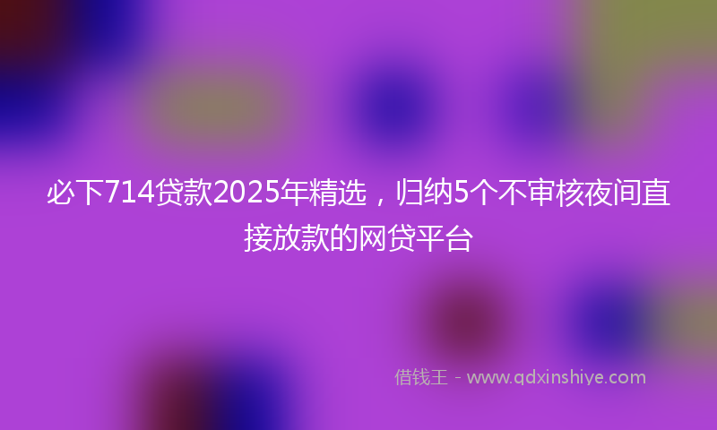必下714贷款2025年精选，归纳5个不审核夜间直接放款的网贷平台