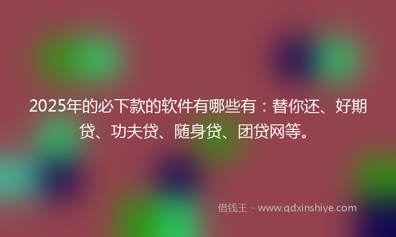2025年的必下款的软件有哪些有：替你还、好期贷、功夫贷、随身贷、团贷网等。