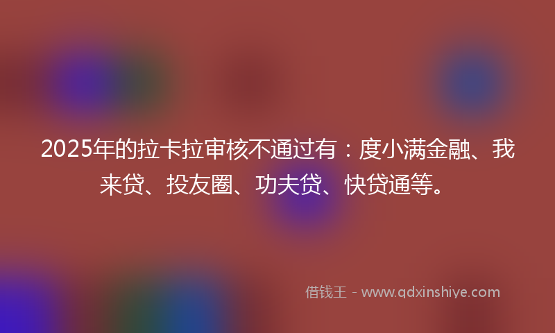 2025年的拉卡拉审核不通过有：度小满金融、我来贷、投友圈、功夫贷、快贷通等。