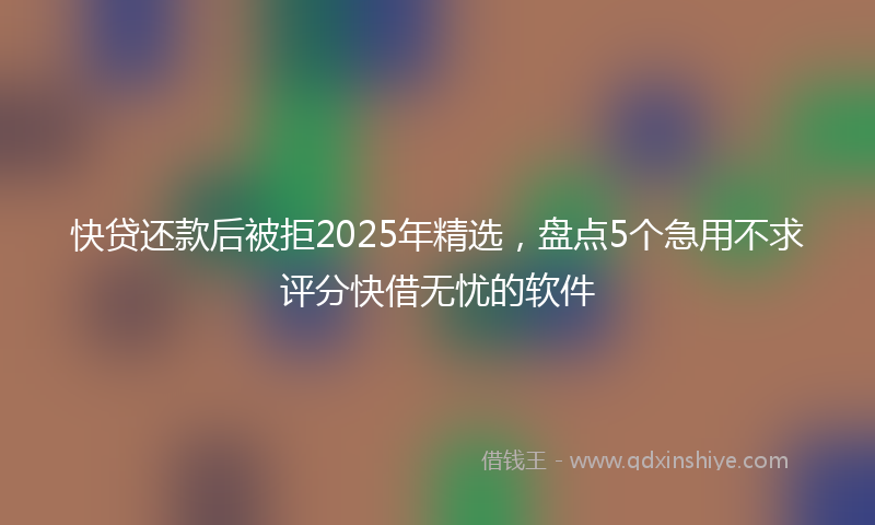 快贷还款后被拒2025年精选，盘点5个急用不求评分快借无忧的软件