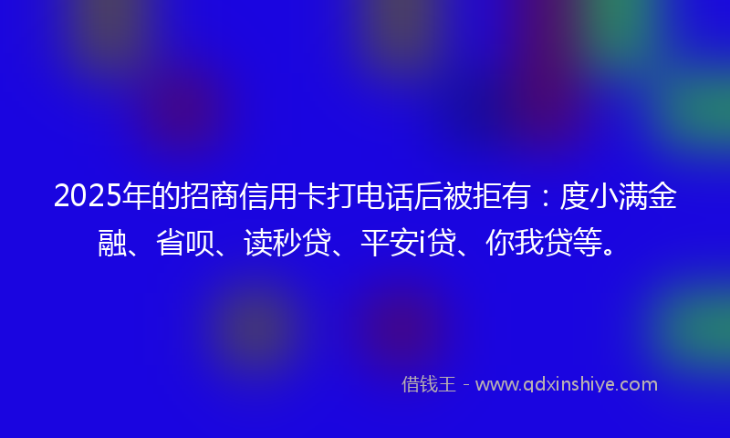 2025年的招商信用卡打电话后被拒有：度小满金融、省呗、读秒贷、平安i贷、你我贷等。
