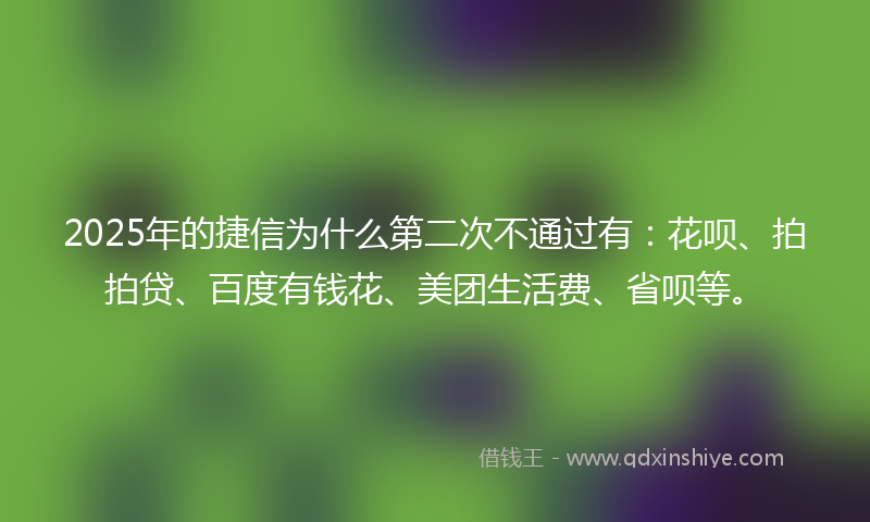 2025年的捷信为什么第二次不通过有：花呗、拍拍贷、百度有钱花、美团生活费、省呗等。