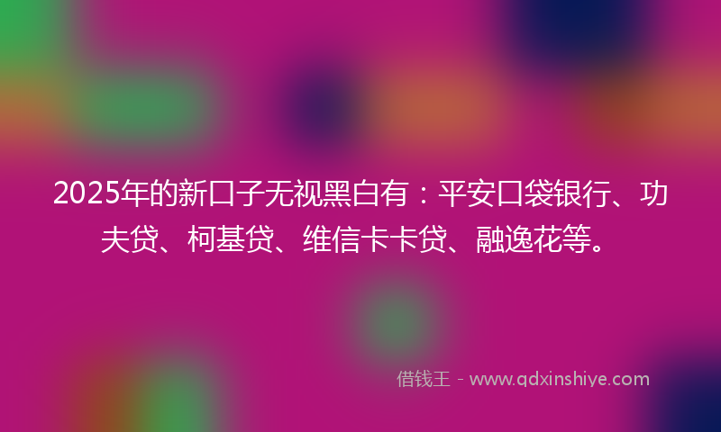 2025年的新口子无视黑白有：平安口袋银行、功夫贷、柯基贷、维信卡卡贷、融逸花等。