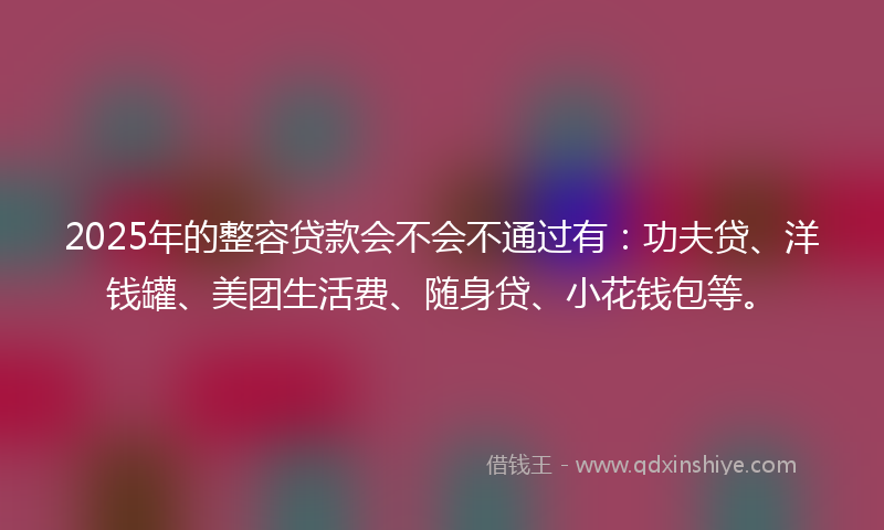 2025年的整容贷款会不会不通过有：功夫贷、洋钱罐、美团生活费、随身贷、小花钱包等。