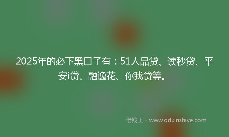 2025年的必下黑口子有：51人品贷、读秒贷、平安i贷、融逸花、你我贷等。