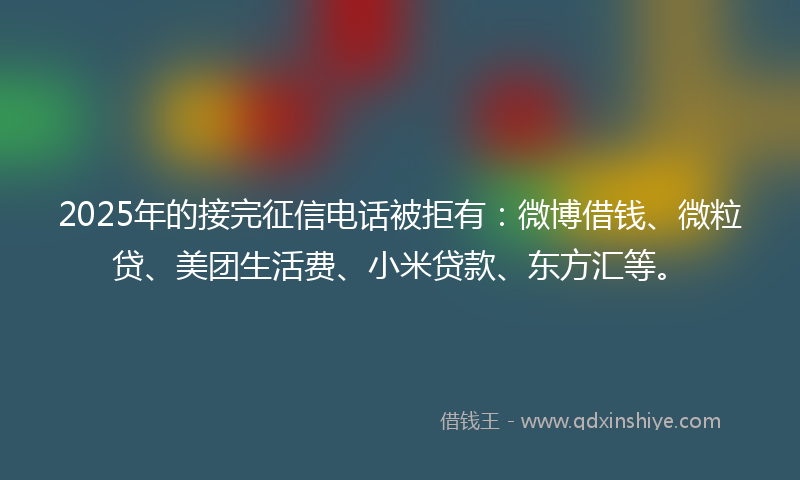 2025年的接完征信电话被拒有：微博借钱、微粒贷、美团生活费、小米贷款、东方汇等。