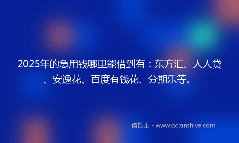 2025年的急用钱哪里能借到有：东方汇、人人贷、安逸花、百度有钱花、分期乐等。