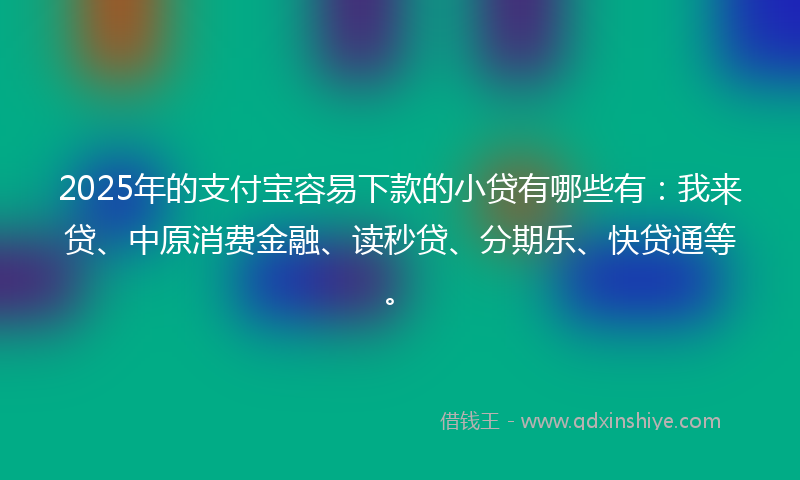 2025年的支付宝容易下款的小贷有哪些有：我来贷、中原消费金融、读秒贷、分期乐、快贷通等。