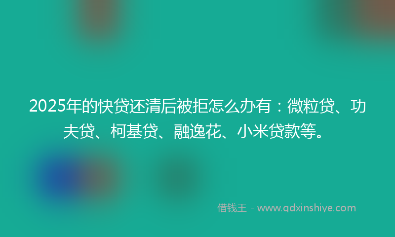 2025年的快贷还清后被拒怎么办有：微粒贷、功夫贷、柯基贷、融逸花、小米贷款等。