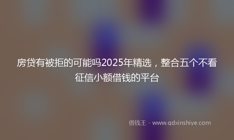 房贷有被拒的可能吗2025年精选，整合五个不看征信小额借钱的平台