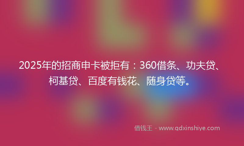 2025年的招商申卡被拒有：360借条、功夫贷、柯基贷、百度有钱花、随身贷等。