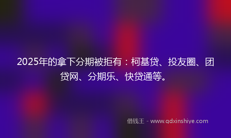 2025年的拿下分期被拒有：柯基贷、投友圈、团贷网、分期乐、快贷通等。