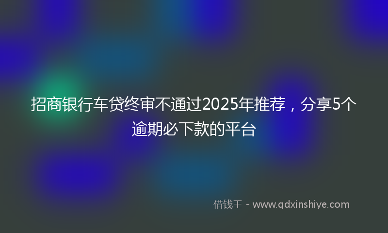 招商银行车贷终审不通过2025年推荐，分享5个逾期必下款的平台