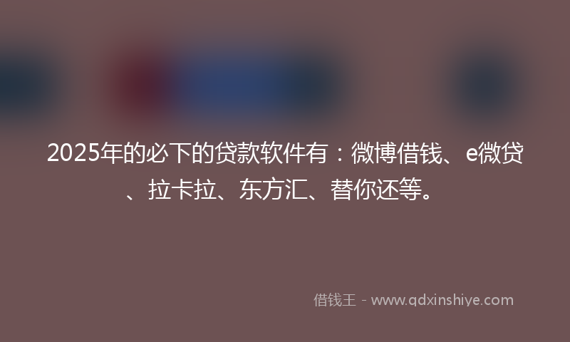 2025年的必下的贷款软件有：微博借钱、e微贷、拉卡拉、东方汇、替你还等。