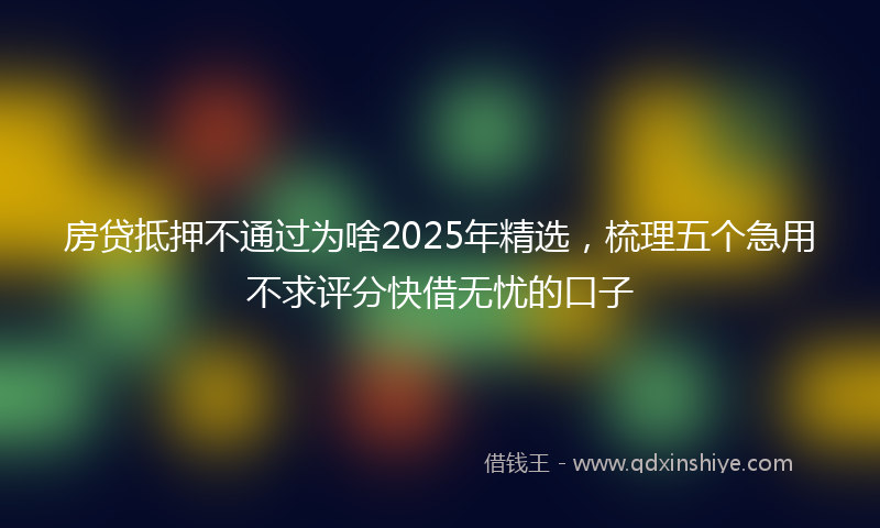 房贷抵押不通过为啥2025年精选，梳理五个急用不求评分快借无忧的口子
