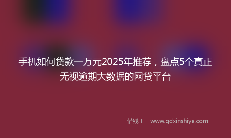 手机如何贷款一万元2025年推荐，盘点5个真正无视逾期大数据的网贷平台