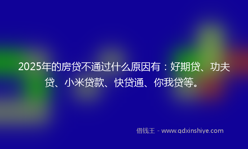2025年的房贷不通过什么原因有：好期贷、功夫贷、小米贷款、快贷通、你我贷等。