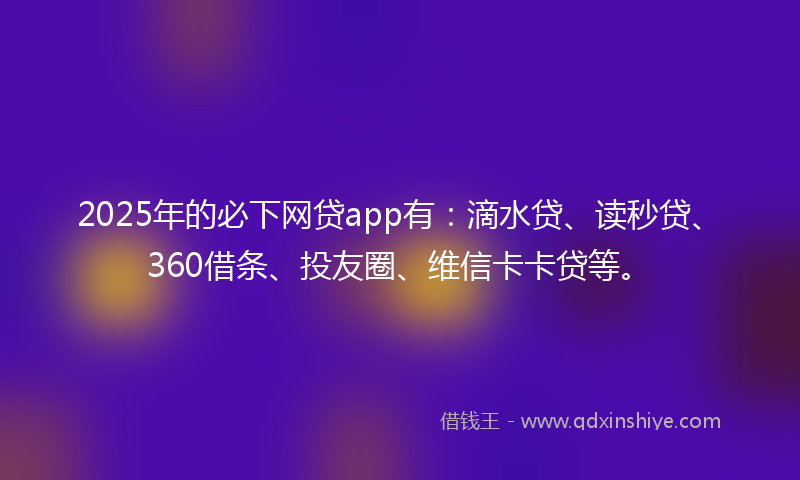 2025年的必下网贷app有：滴水贷、读秒贷、360借条、投友圈、维信卡卡贷等。