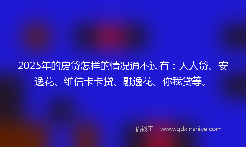 2025年的房贷怎样的情况通不过有：人人贷、安逸花、维信卡卡贷、融逸花、你我贷等。