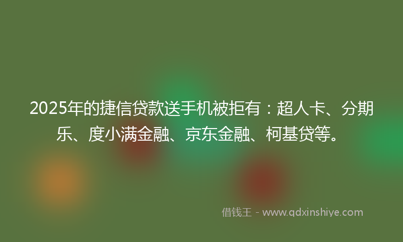 2025年的捷信贷款送手机被拒有：超人卡、分期乐、度小满金融、京东金融、柯基贷等。