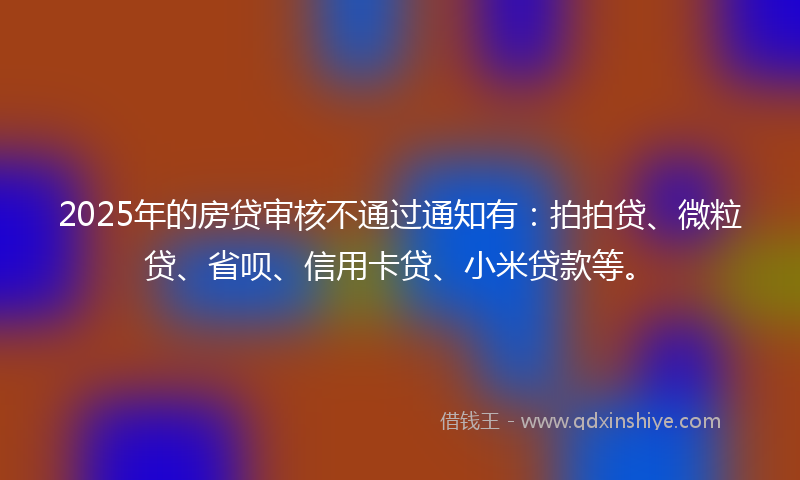2025年的房贷审核不通过通知有：拍拍贷、微粒贷、省呗、信用卡贷、小米贷款等。