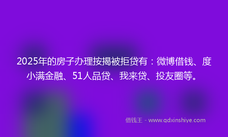 2025年的房子办理按揭被拒贷有：微博借钱、度小满金融、51人品贷、我来贷、投友圈等。