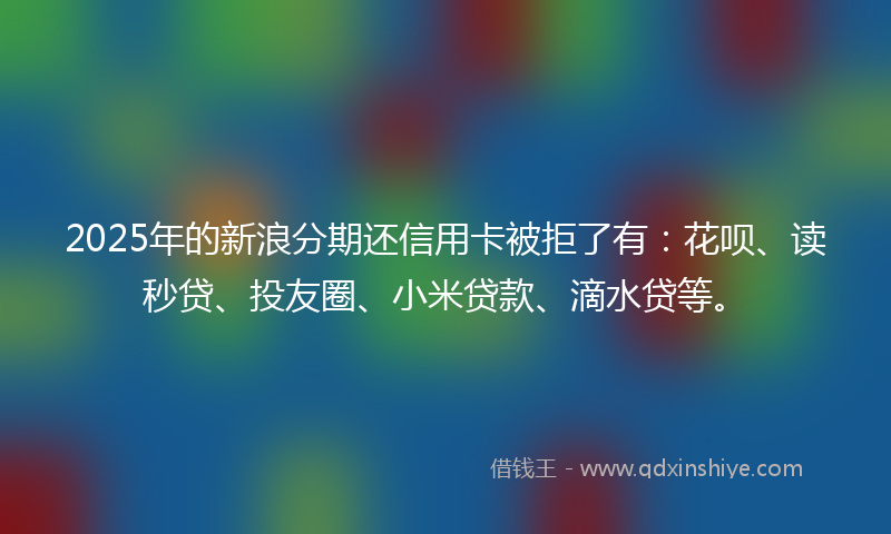 2025年的新浪分期还信用卡被拒了有：花呗、读秒贷、投友圈、小米贷款、滴水贷等。