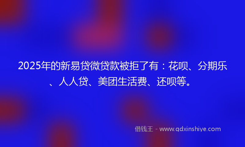 2025年的新易贷微贷款被拒了有：花呗、分期乐、人人贷、美团生活费、还呗等。
