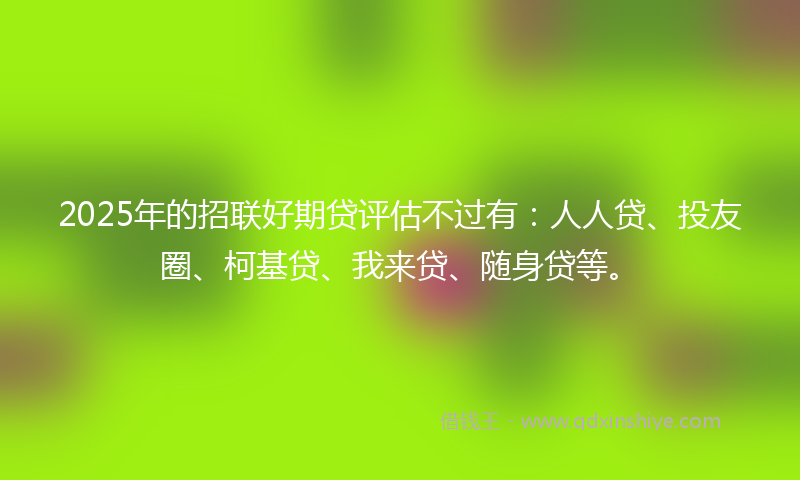 2025年的招联好期贷评估不过有：人人贷、投友圈、柯基贷、我来贷、随身贷等。