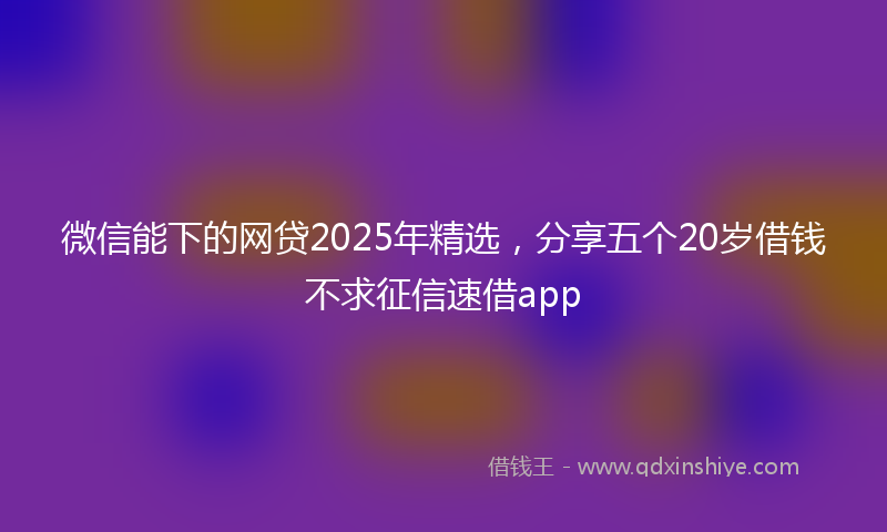 微信能下的网贷2025年精选，分享五个20岁借钱不求征信速借app