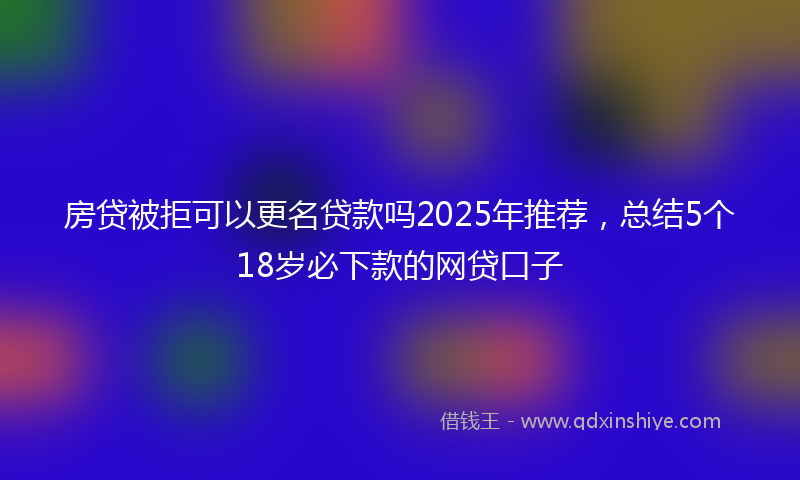 房贷被拒可以更名贷款吗2025年推荐，总结5个18岁必下款的网贷口子