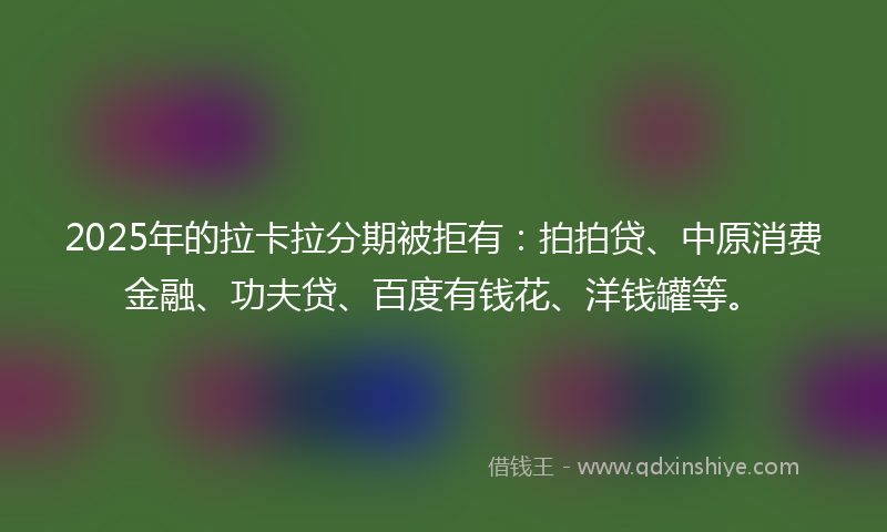 2025年的拉卡拉分期被拒有：拍拍贷、中原消费金融、功夫贷、百度有钱花、洋钱罐等。