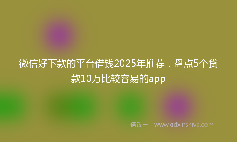 微信好下款的平台借钱2025年推荐，盘点5个贷款10万比较容易的app