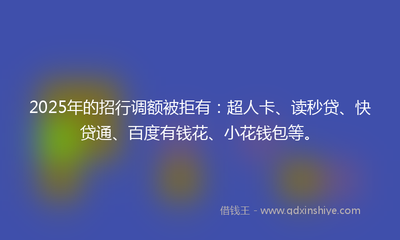2025年的招行调额被拒有：超人卡、读秒贷、快贷通、百度有钱花、小花钱包等。