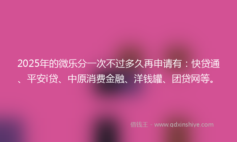 2025年的微乐分一次不过多久再申请有：快贷通、平安i贷、中原消费金融、洋钱罐、团贷网等。