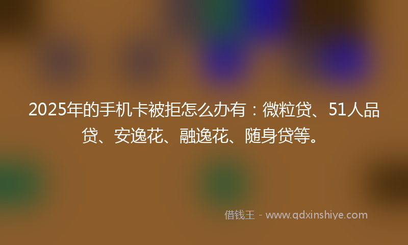 2025年的手机卡被拒怎么办有：微粒贷、51人品贷、安逸花、融逸花、随身贷等。