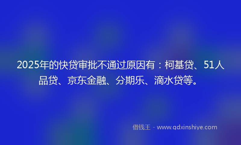 2025年的快贷审批不通过原因有：柯基贷、51人品贷、京东金融、分期乐、滴水贷等。