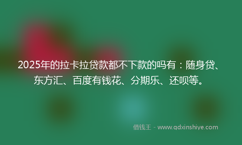 2025年的拉卡拉贷款都不下款的吗有：随身贷、东方汇、百度有钱花、分期乐、还呗等。